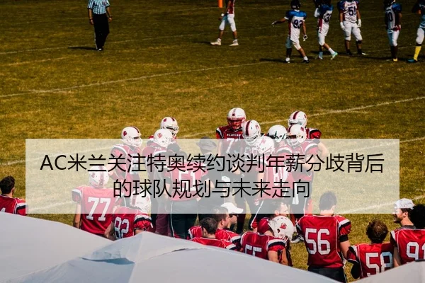 AC米兰关注特奥续约谈判年薪分歧背后的球队规划与未来走向