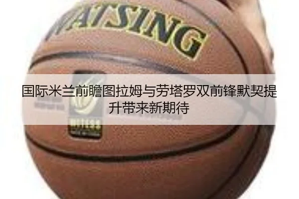 国际米兰前瞻图拉姆与劳塔罗双前锋默契提升带来新期待 - kaiyun