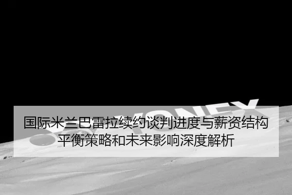 国际米兰巴雷拉续约谈判进度与薪资结构平衡策略和未来影响深度解析（kaiyun）